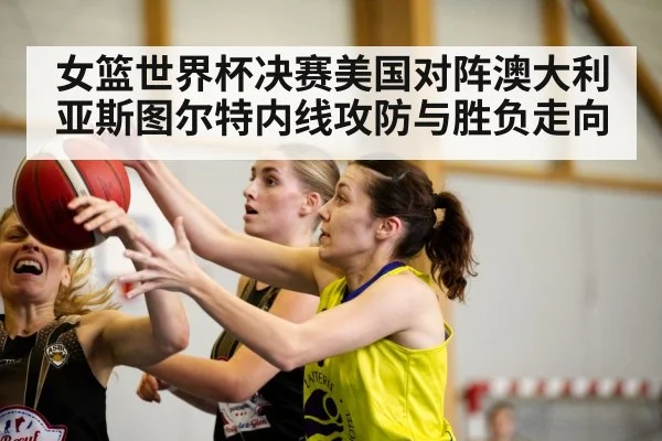 女篮世界杯决赛美国对阵澳大利亚斯图尔特内线攻防与胜负走向