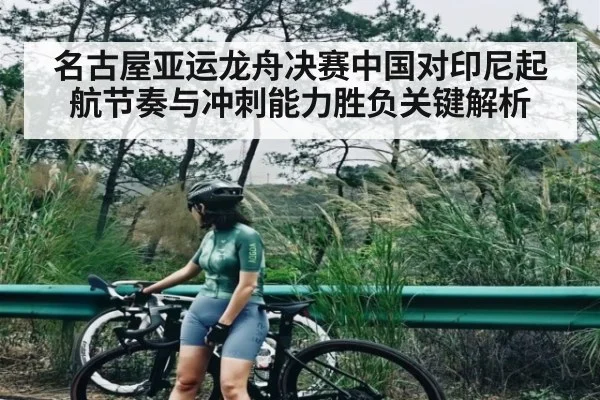 名古屋亚运龙舟决赛中国对印尼起航节奏与冲刺能力胜负关键解析