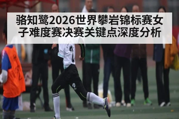 骆知鹭2026世界攀岩锦标赛女子难度赛决赛关键点深度分析