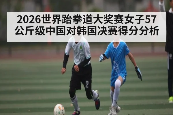 2026世界跆拳道大奖赛女子57公斤级中国对韩国决赛得分分析
