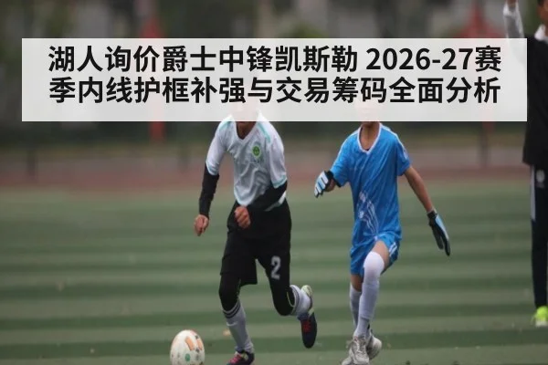 湖人询价爵士中锋凯斯勒 2026-27赛季内线护框补强与交易筹码全面分析