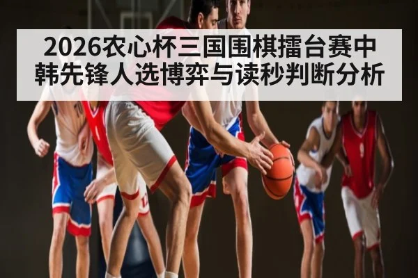 2026农心杯三国围棋擂台赛中韩先锋人选博弈与读秒判断分析